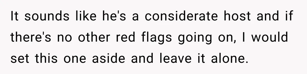 It sounds like he's a considerate host and if there's no other red flags going on, I would set this one aside and leave it alone.