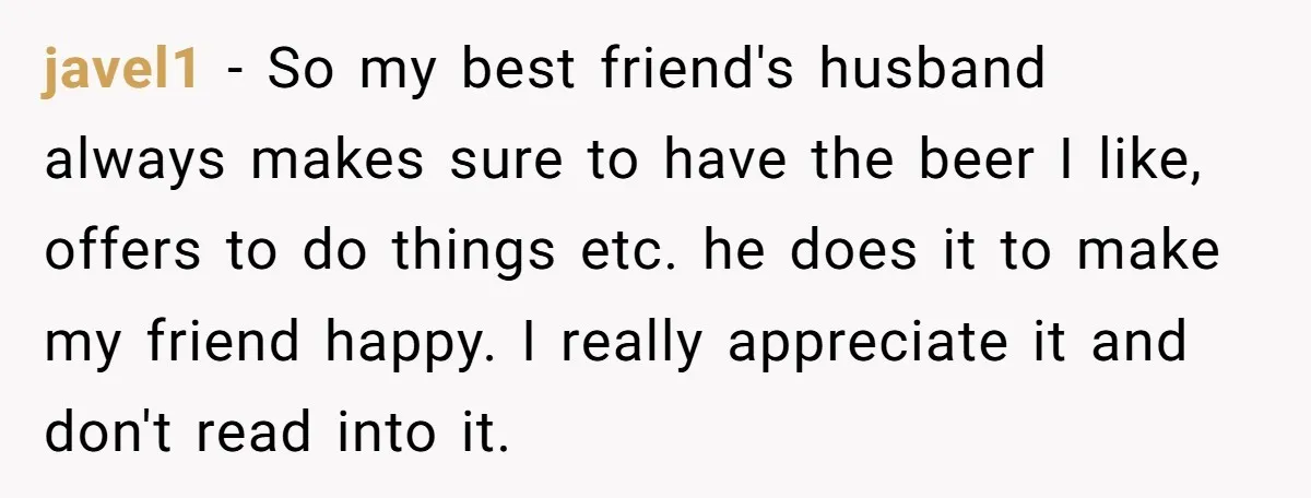 javel1 − So my best friend's husband always makes sure to have the beer I like, offers to do things etc. he does it to make my friend happy. I...