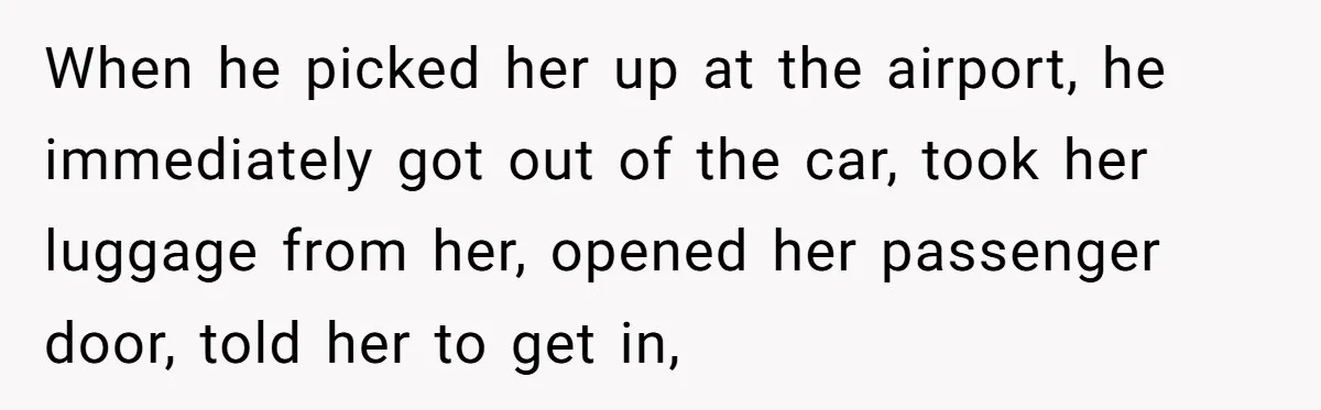 When he picked her up at the airport, he immediately got out of the car, took her luggage from her, opened her passenger door, told her to get in,