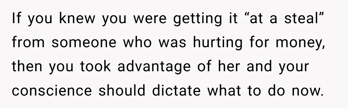 If you knew you were getting it “at a steal” from someone who was hurting for money, then you took advantage of her and your conscience should dictate what to...