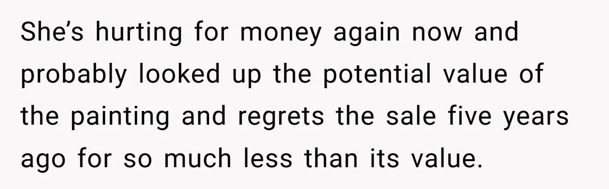 She’s hurting for money again now and probably looked up the potential value of the painting and regrets the sale five years ago for so much less than its value.