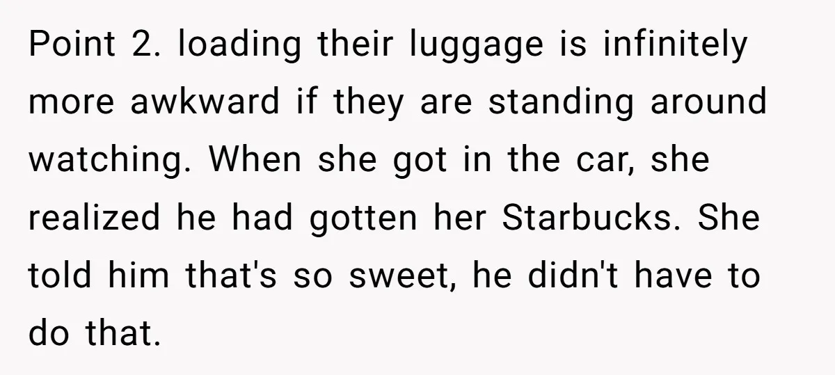 Point 2. loading their luggage is infinitely more awkward if they are standing around watching. When she got in the car, she realized he had gotten her Starbucks. She told...