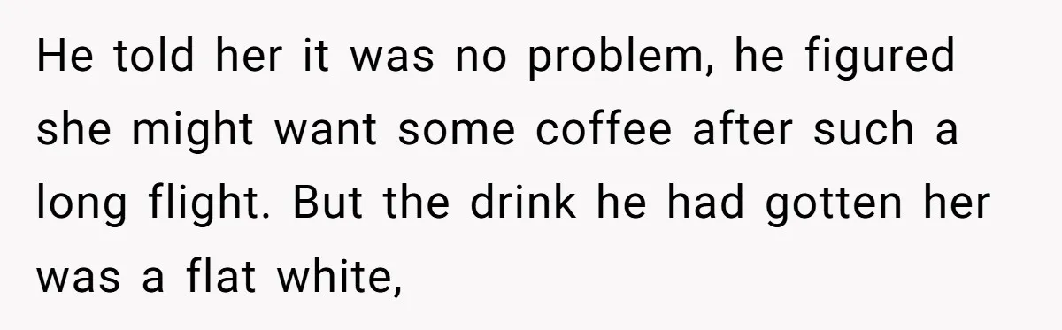 He told her it was no problem, he figured she might want some coffee after such a long flight. But the drink he had gotten her was a flat white,