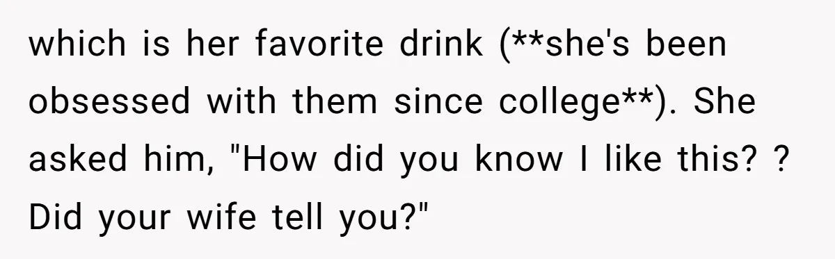 which is her favorite drink (**she's been obsessed with them since college**). She asked him, "How did you know I like this? ? Did your wife tell you?"