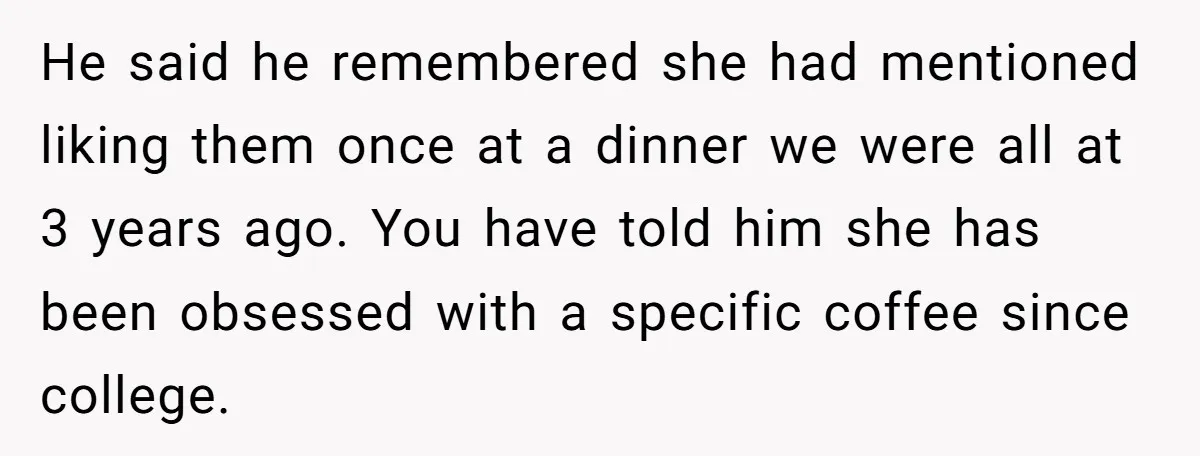 He said he remembered she had mentioned liking them once at a dinner we were all at 3 years ago. You have told him she has been obsessed with a...