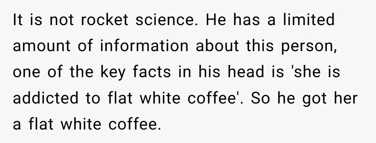 It is not rocket science. He has a limited amount of information about this person, one of the key facts in his head is 'she is addicted to flat white...