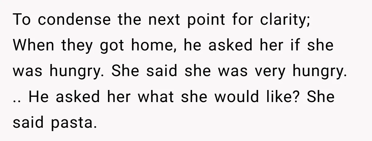 To condense the next point for clarity; When they got home, he asked her if she was hungry. She said she was very hungry. .. He asked her what she...