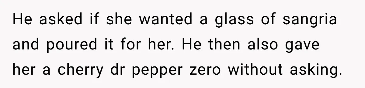 He asked if she wanted a glass of sangria and poured it for her. He then also gave her a cherry dr pepper zero without asking.