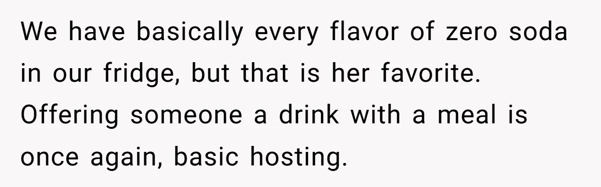 We have basically every flavor of zero soda in our fridge, but that is her favorite.   Offering someone a drink with a meal is once again, basic hosting.