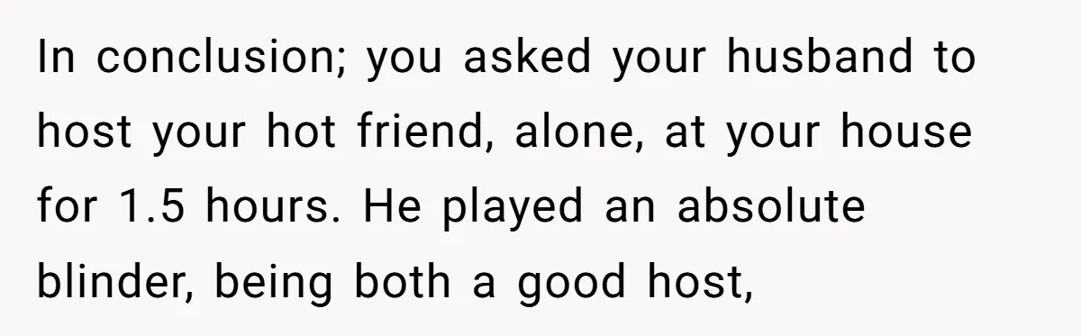 In conclusion; you asked your husband to host your hot friend, alone, at your house for 1.5 hours. He played an absolute blinder, being both a good host,