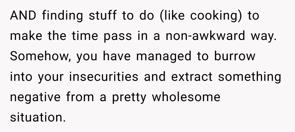 AND finding stuff to do (like cooking) to make the time pass in a non-awkward way. Somehow, you have managed to burrow into your insecurities and extract something negative from...