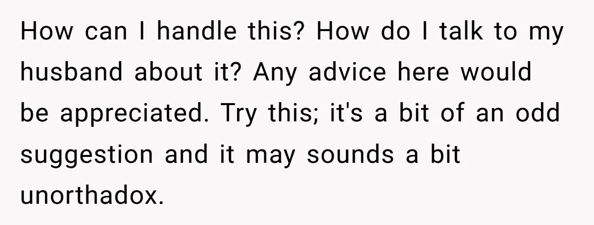 How can I handle this? How do I talk to my husband about it? Any advice here would be appreciated. Try this; it's a bit of an odd suggestion and...