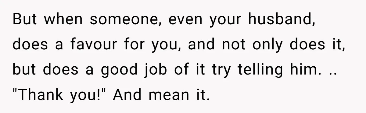 But when someone, even your husband, does a favour for you, and not only does it, but does a good job of it try telling him. .. "Thank you!" And...