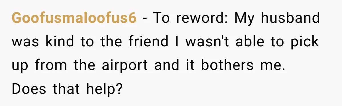 Goofusmaloofus6 − To reword: My husband was kind to the friend I wasn't able to pick up from the airport and it bothers me. Does that help?