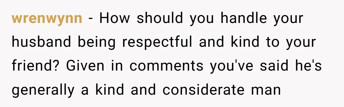wrenwynn − How should you handle your husband being respectful and kind to your friend? Given in comments you've said he's generally a kind and considerate man
