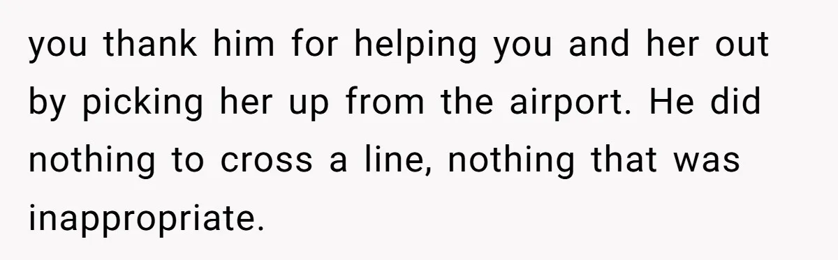 you thank him for helping you and her out by picking her up from the airport. He did nothing to cross a line, nothing that was inappropriate.