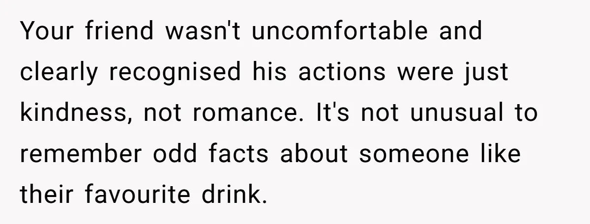 Your friend wasn't uncomfortable and clearly recognised his actions were just kindness, not romance. It's not unusual to remember odd facts about someone like their favourite drink.