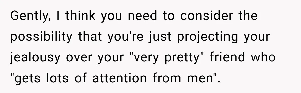 Gently, I think you need to consider the possibility that you're just projecting your jealousy over your "very pretty" friend who "gets lots of attention from men".
