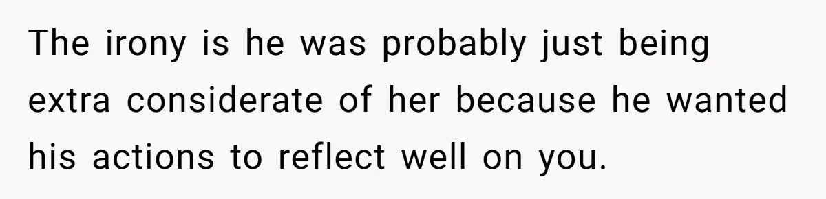 The irony is he was probably just being extra considerate of her because he wanted his actions to reflect well on you.