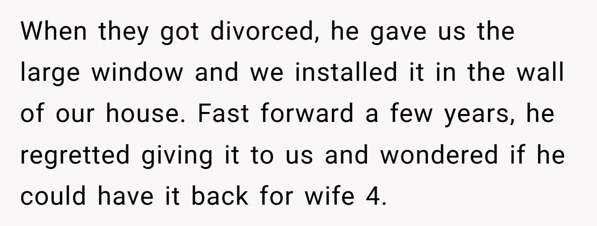 When they got divorced, he gave us the large window and we installed it in the wall of our house. Fast forward a few years, he regretted giving it to...