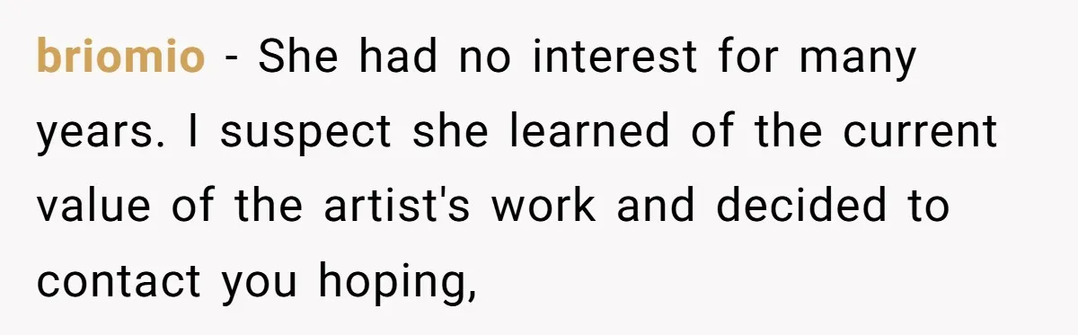 briomio − She had no interest for many years. I suspect she learned of the current value of the artist's work and decided to contact you hoping,