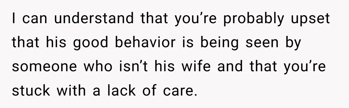 I can understand that you’re probably upset that his good behavior is being seen by someone who isn’t his wife and that you’re stuck with a lack of care.
