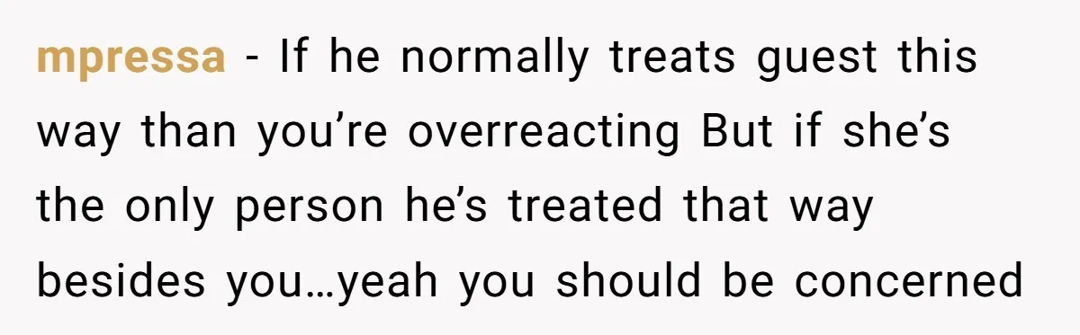 mpressa − If he normally treats guest this way than you’re overreacting But if she’s the only person he’s treated that way besides you…yeah you should be concerned