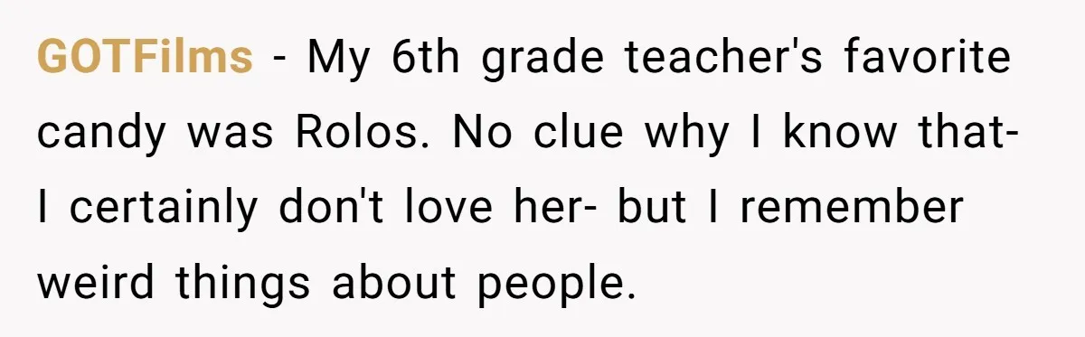GOTFilms − My 6th grade teacher's favorite candy was Rolos. No clue why I know that- I certainly don't love her- but I remember weird things about people.
