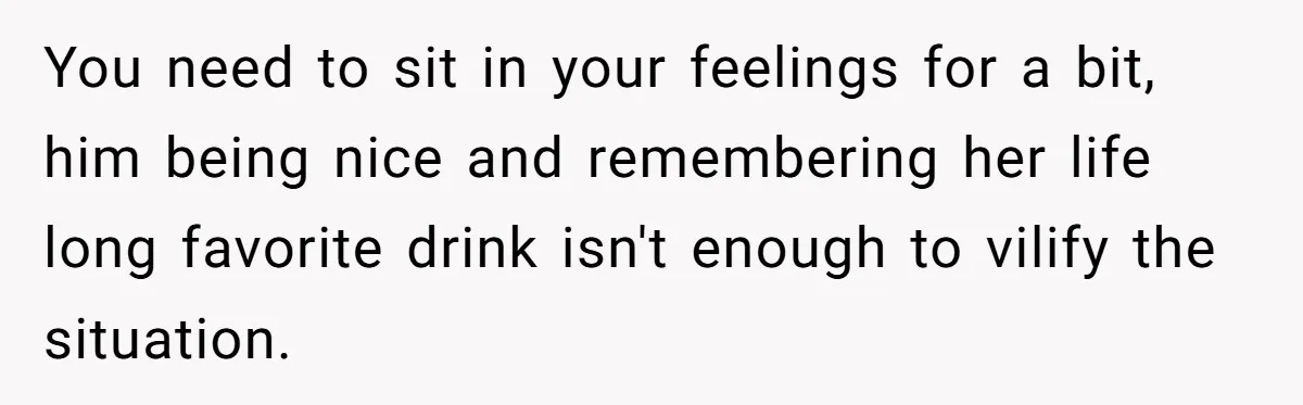 You need to sit in your feelings for a bit, him being nice and remembering her life long favorite drink isn't enough to vilify the situation.