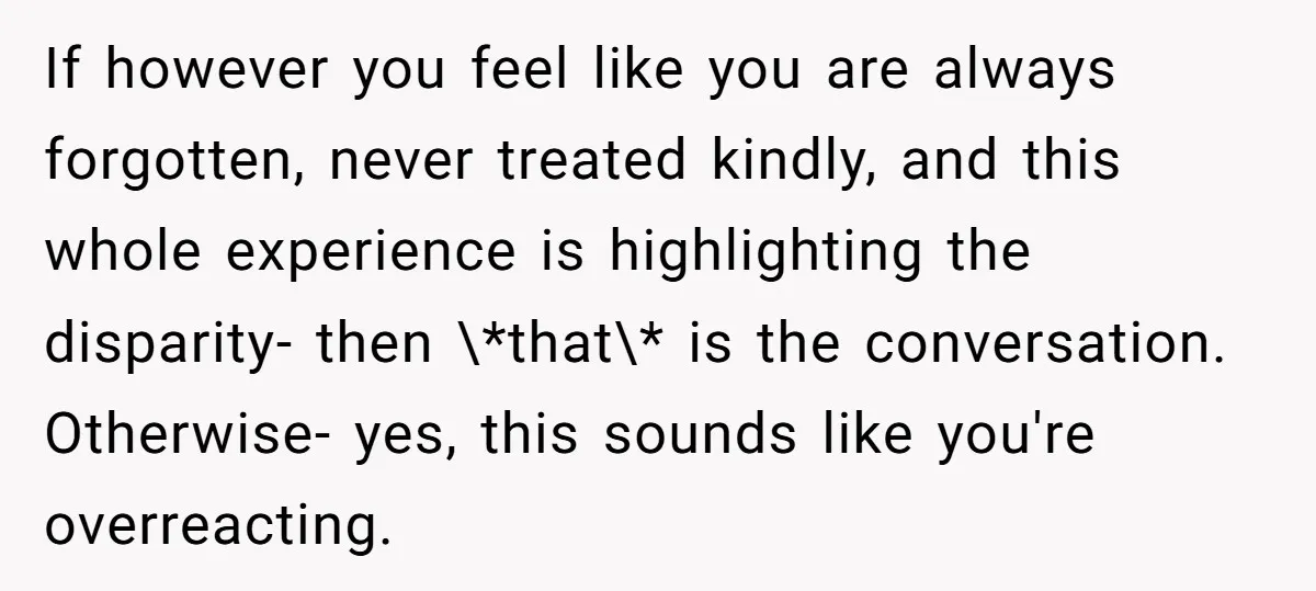 If however you feel like you are always forgotten, never treated kindly, and this whole experience is highlighting the disparity- then \*that\* is the conversation. Otherwise- yes, this sounds like...