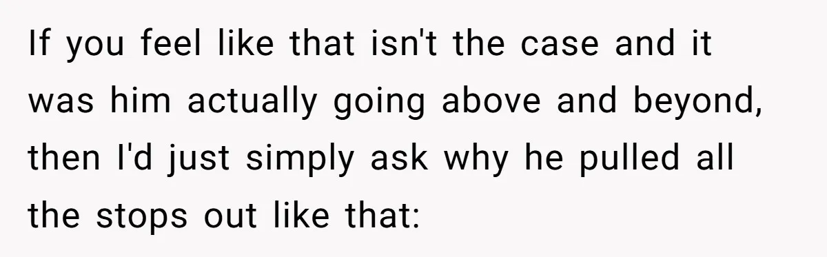 If you feel like that isn't the case and it was him actually going above and beyond, then I'd just simply ask why he pulled all the stops out like...