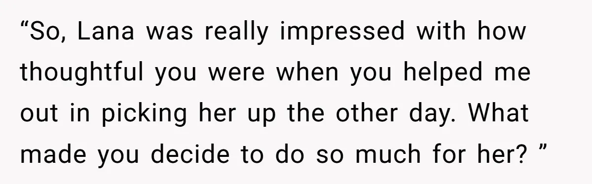 “So, Lana was really impressed with how thoughtful you were when you helped me out in picking her up the other day. What made you decide to do so much...