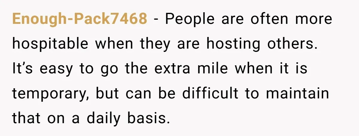 Enough-Pack7468 − People are often more hospitable when they are hosting others. It’s easy to go the extra mile when it is temporary, but can be difficult to maintain that...