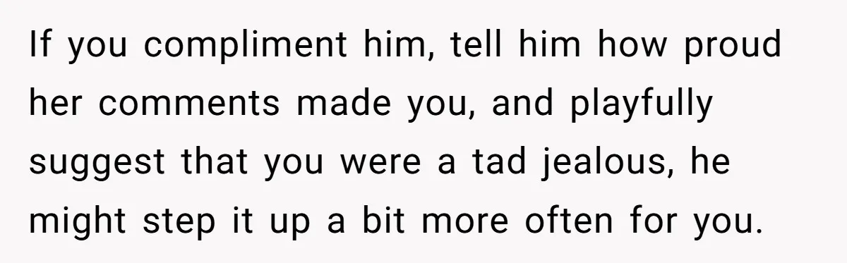 If you compliment him, tell him how proud her comments made you, and playfully suggest that you were a tad jealous, he might step it up a bit more often...