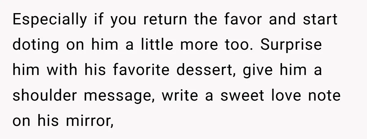 Especially if you return the favor and start doting on him a little more too. Surprise him with his favorite dessert, give him a shoulder message, write a sweet love...