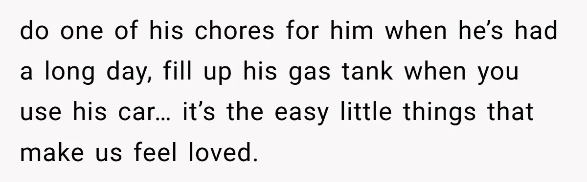 do one of his chores for him when he’s had a long day, fill up his gas tank when you use his car… it’s the easy little things that make...
