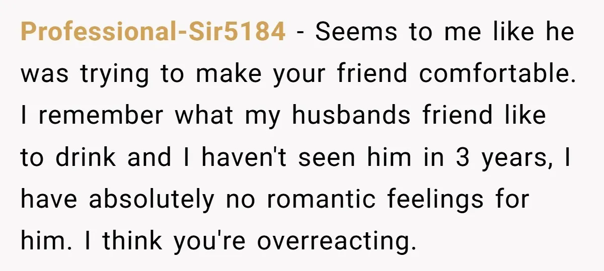 Professional-Sir5184 − Seems to me like he was trying to make your friend comfortable. I remember what my husbands friend like to drink and I haven't seen him in 3...