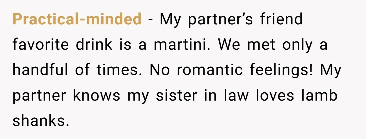 Practical-minded − My partner’s friend favorite drink is a martini. We met only a handful of times. No romantic feelings! My partner knows my sister in law loves lamb shanks.