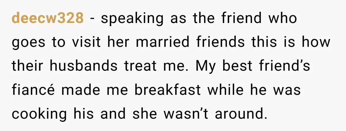 deecw328 − speaking as the friend who goes to visit her married friends this is how their husbands treat me. My best friend’s fiancé made me breakfast while he was...