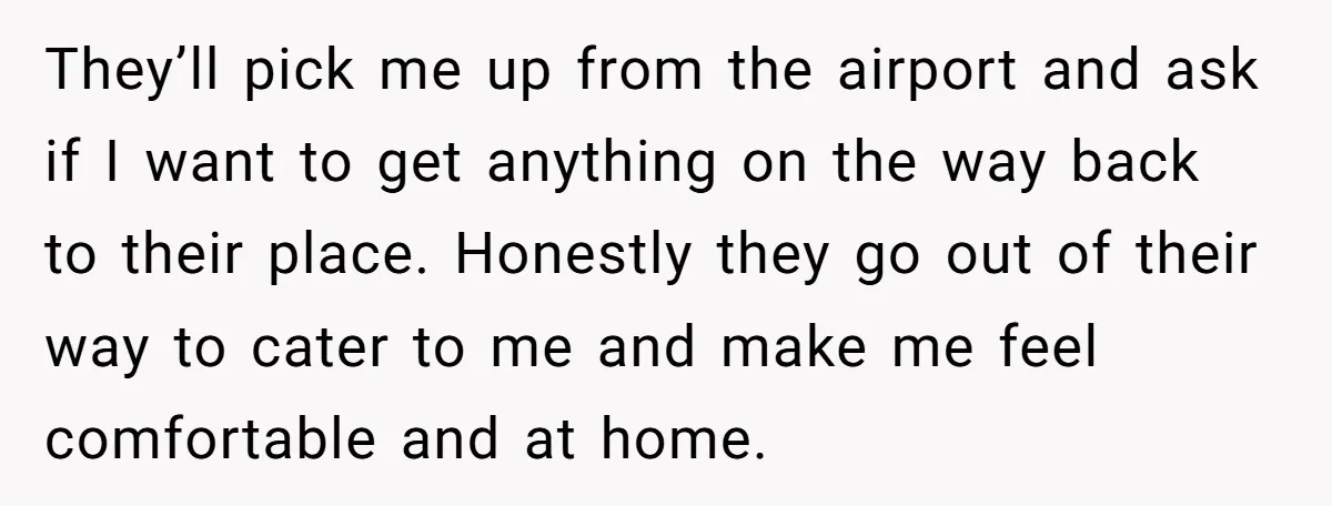 They’ll pick me up from the airport and ask if I want to get anything on the way back to their place. Honestly they go out of their way to...