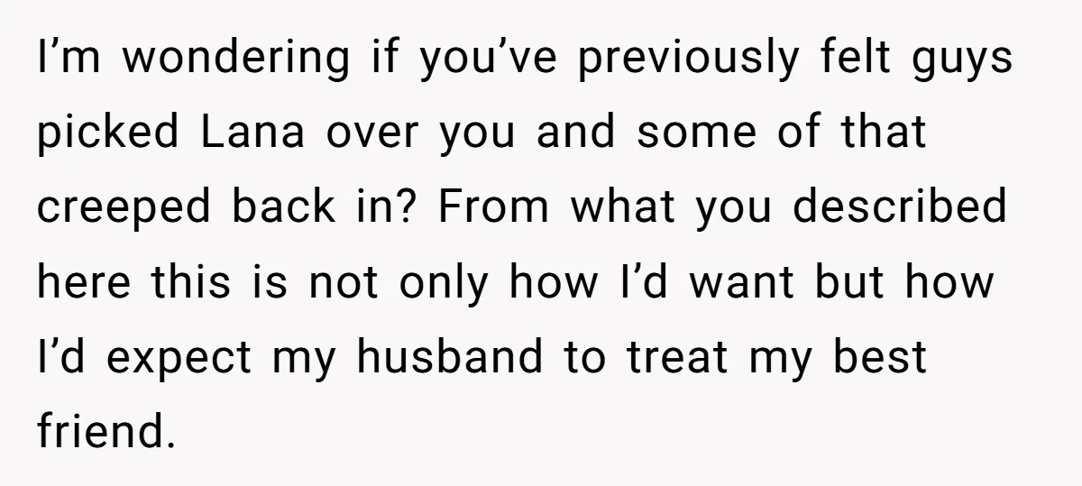 I’m wondering if you’ve previously felt guys picked Lana over you and some of that creeped back in? From what you described here this is not only how I’d want...