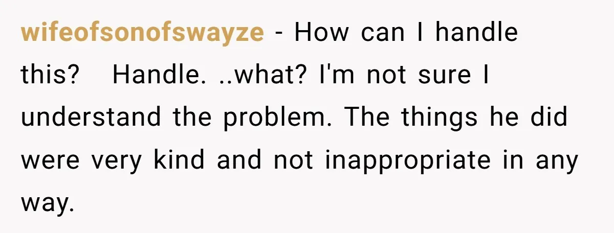 wifeofsonofswayze − How can I handle this?   Handle. ..what? I'm not sure I understand the problem. The things he did were very kind and not inappropriate in any way.