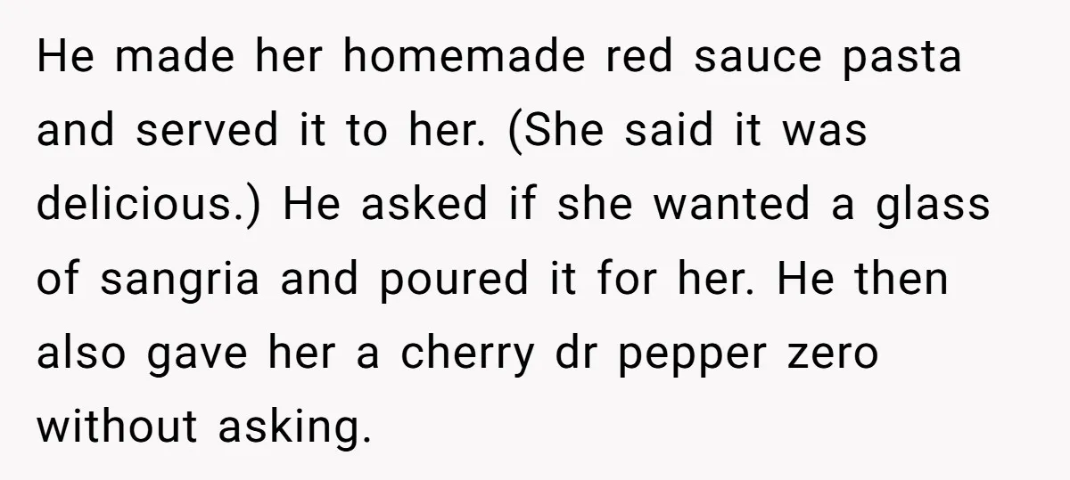 He made her homemade red sauce pasta and served it to her. (She said it was delicious.) He asked if she wanted a glass of sangria and poured it for...