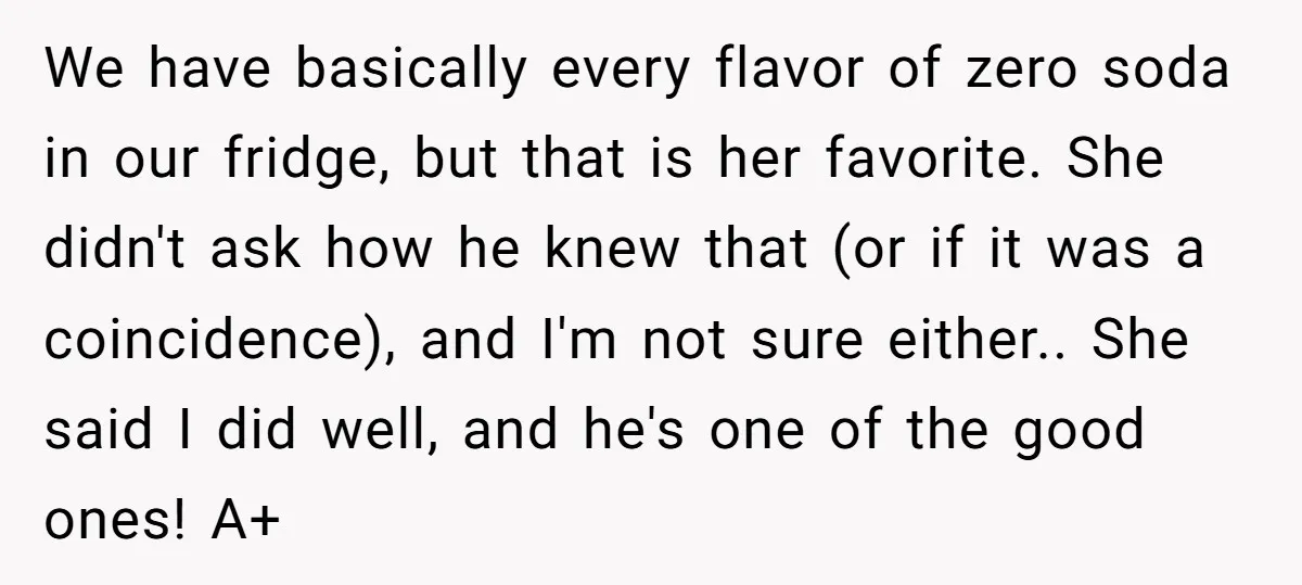 We have basically every flavor of zero soda in our fridge, but that is her favorite. She didn't ask how he knew that (or if it was a coincidence), and...