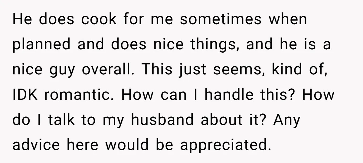 He does cook for me sometimes when planned and does nice things, and he is a nice guy overall. This just seems, kind of, IDK romantic. How can I handle...
