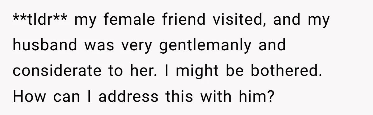 **tldr** my female friend visited, and my husband was very gentlemanly and considerate to her. I might be bothered. How can I address this with him?