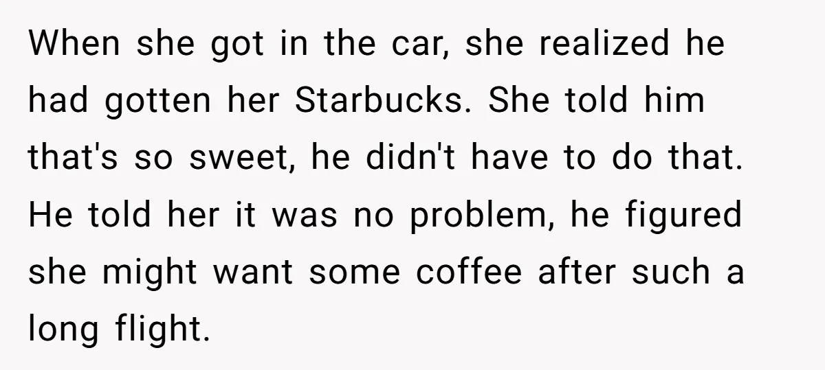 When she got in the car, she realized he had gotten her Starbucks. She told him that's so sweet, he didn't have to do that. He told her it was...