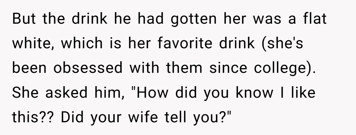 But the drink he had gotten her was a flat white, which is her favorite drink (she's been obsessed with them since college). She asked him, "How did you know...