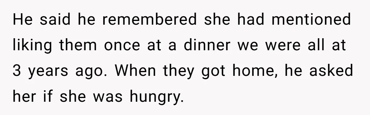He said he remembered she had mentioned liking them once at a dinner we were all at 3 years ago. When they got home, he asked her if she was...