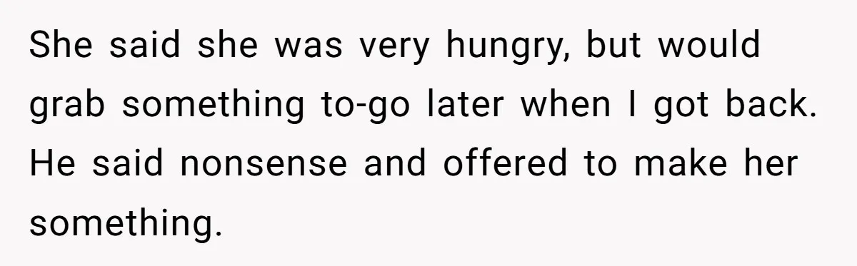 She said she was very hungry, but would grab something to-go later when I got back. He said nonsense and offered to make her something.